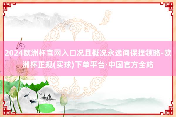 2024欧洲杯官网入口况且概况永远间保捏领略-欧洲杯正规(买球)下单平台·中国官方全站