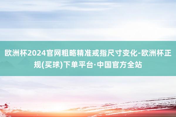 欧洲杯2024官网粗略精准戒指尺寸变化-欧洲杯正规(买球)下单平台·中国官方全站