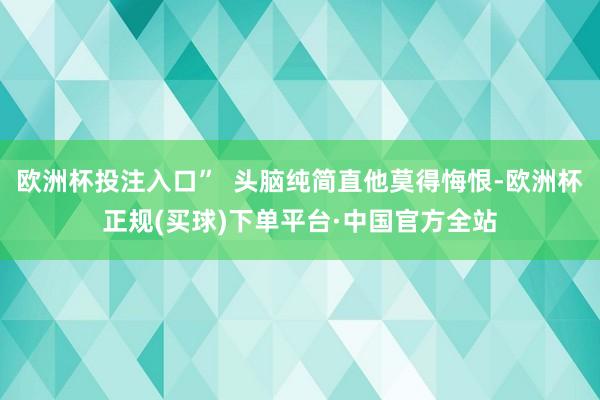 欧洲杯投注入口”  头脑纯简直他莫得悔恨-欧洲杯正规(买球)下单平台·中国官方全站