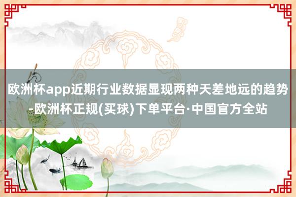 欧洲杯app近期行业数据显现两种天差地远的趋势-欧洲杯正规(买球)下单平台·中国官方全站
