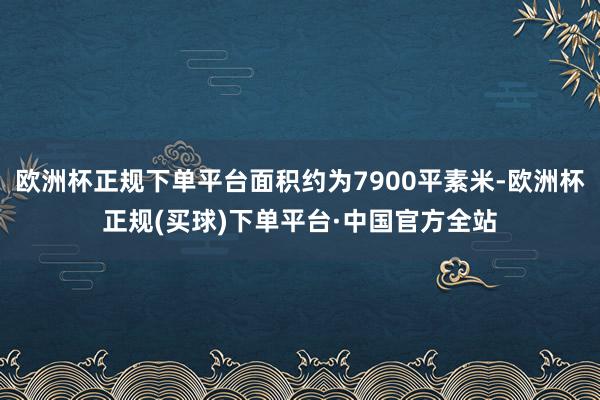 欧洲杯正规下单平台面积约为7900平素米-欧洲杯正规(买球)下单平台·中国官方全站