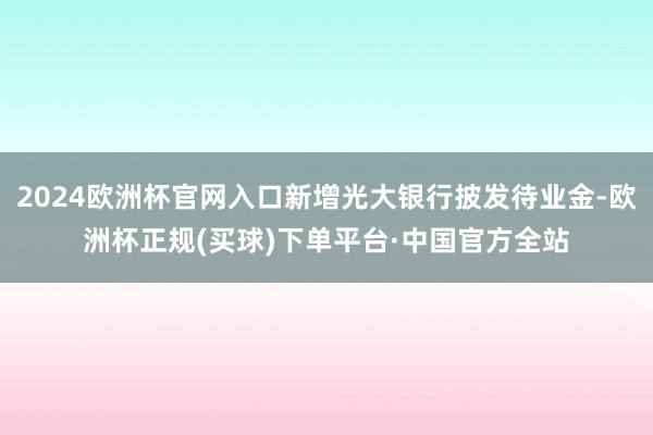 2024欧洲杯官网入口新增光大银行披发待业金-欧洲杯正规(买球)下单平台·中国官方全站