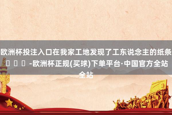 欧洲杯投注入口在我家工地发现了工东说念主的纸条 ​​​-欧洲杯正规(买球)下单平台·中国官方全站
