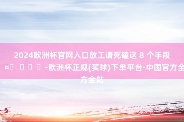 2024欧洲杯官网入口放工请死磕这 8 个手段🤙 ​​​-欧洲杯正规(买球)下单平台·中国官方全站