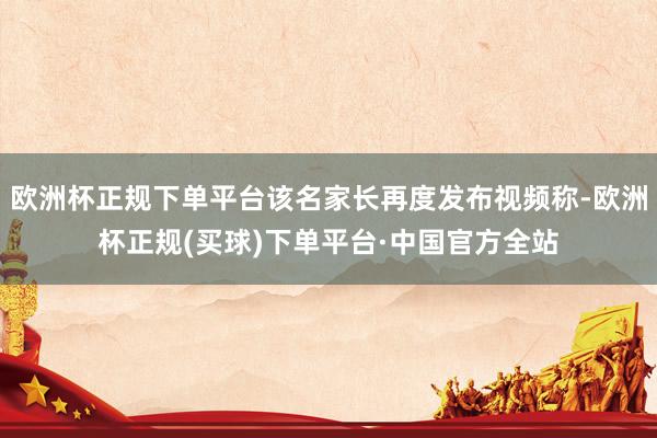 欧洲杯正规下单平台该名家长再度发布视频称-欧洲杯正规(买球)下单平台·中国官方全站