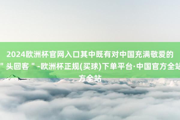 2024欧洲杯官网入口其中既有对中国充满敬爱的＂头回客＂-欧洲杯正规(买球)下单平台·中国官方全站