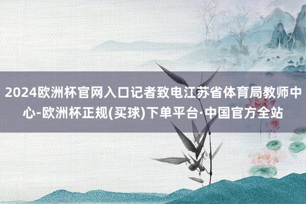 2024欧洲杯官网入口记者致电江苏省体育局教师中心-欧洲杯正规(买球)下单平台·中国官方全站
