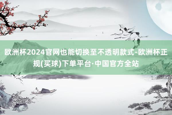 欧洲杯2024官网也能切换至不透明款式-欧洲杯正规(买球)下单平台·中国官方全站