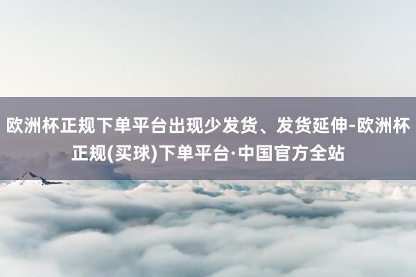 欧洲杯正规下单平台出现少发货、发货延伸-欧洲杯正规(买球)下单平台·中国官方全站