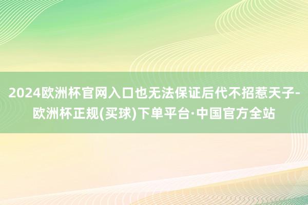 2024欧洲杯官网入口也无法保证后代不招惹天子-欧洲杯正规(买球)下单平台·中国官方全站