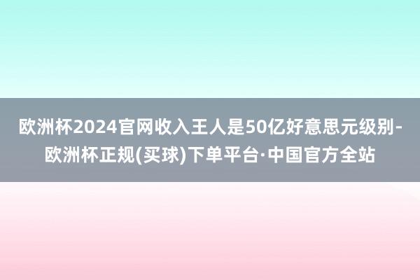 欧洲杯2024官网收入王人是50亿好意思元级别-欧洲杯正规(买球)下单平台·中国官方全站