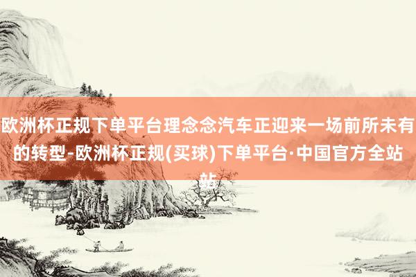 欧洲杯正规下单平台理念念汽车正迎来一场前所未有的转型-欧洲杯正规(买球)下单平台·中国官方全站