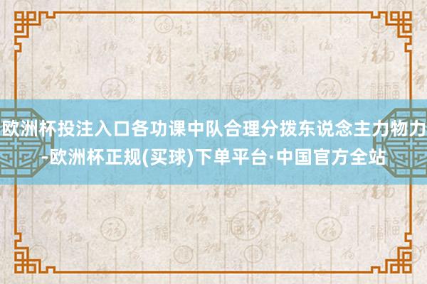欧洲杯投注入口各功课中队合理分拨东说念主力物力-欧洲杯正规(买球)下单平台·中国官方全站