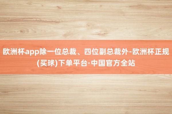 欧洲杯app除一位总裁、四位副总裁外-欧洲杯正规(买球)下单平台·中国官方全站