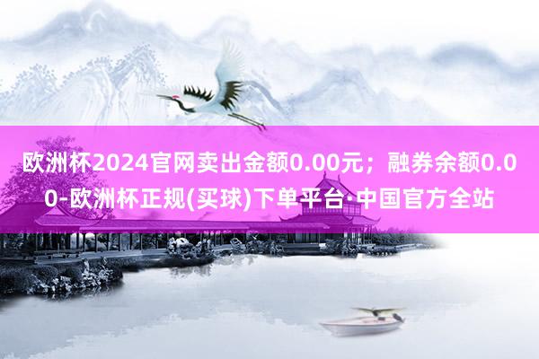 欧洲杯2024官网卖出金额0.00元；融券余额0.00-欧洲杯正规(买球)下单平台·中国官方全站