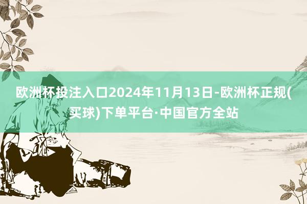欧洲杯投注入口2024年11月13日-欧洲杯正规(买球)下单平台·中国官方全站