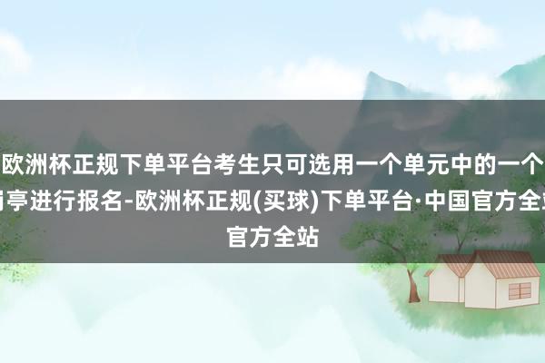 欧洲杯正规下单平台考生只可选用一个单元中的一个岗亭进行报名-欧洲杯正规(买球)下单平台·中国官方全站