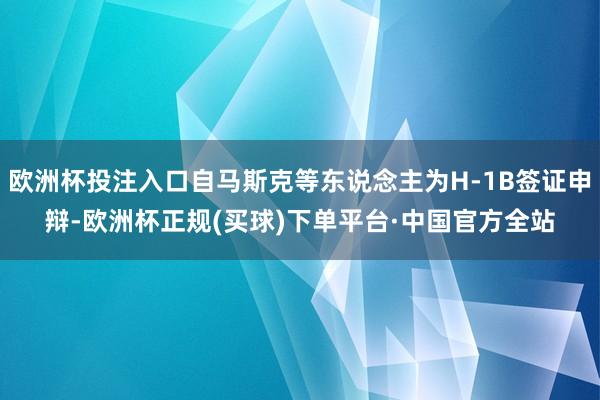 欧洲杯投注入口自马斯克等东说念主为H-1B签证申辩-欧洲杯正规(买球)下单平台·中国官方全站