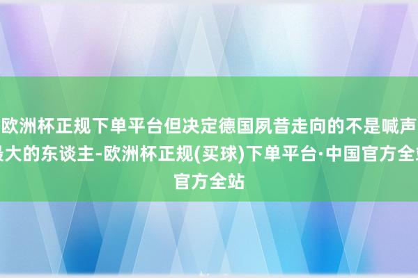 欧洲杯正规下单平台但决定德国夙昔走向的不是喊声最大的东谈主-欧洲杯正规(买球)下单平台·中国官方全站