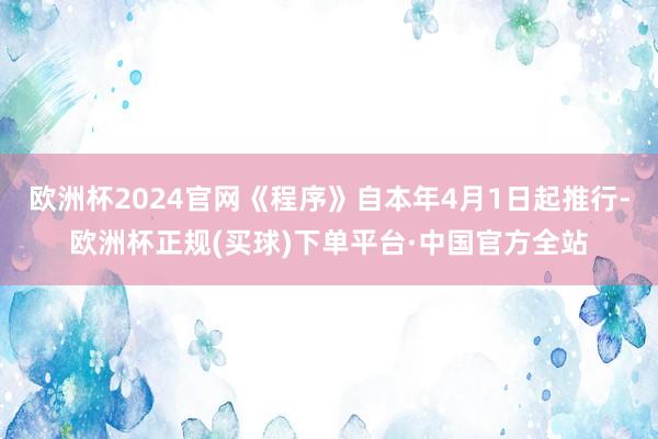欧洲杯2024官网《程序》自本年4月1日起推行-欧洲杯正规(买球)下单平台·中国官方全站