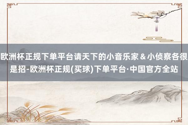 欧洲杯正规下单平台请天下的小音乐家＆小侦察各很是招-欧洲杯正规(买球)下单平台·中国官方全站