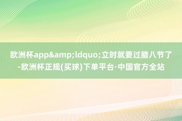 欧洲杯app&ldquo;立时就要过腊八节了-欧洲杯正规(买球)下单平台·中国官方全站