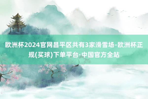 欧洲杯2024官网昌平区共有3家滑雪场-欧洲杯正规(买球)下单平台·中国官方全站