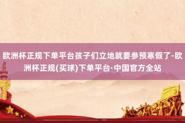 欧洲杯正规下单平台孩子们立地就要参预寒假了-欧洲杯正规(买球)下单平台·中国官方全站