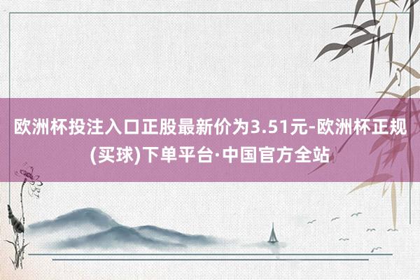 欧洲杯投注入口正股最新价为3.51元-欧洲杯正规(买球)下单平台·中国官方全站