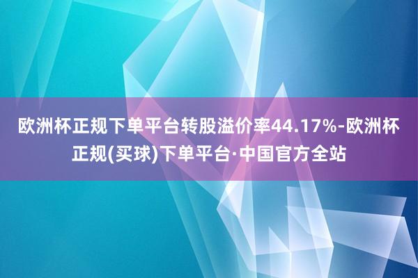 欧洲杯正规下单平台转股溢价率44.17%-欧洲杯正规(买球)下单平台·中国官方全站