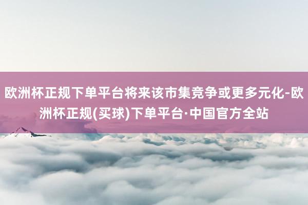 欧洲杯正规下单平台将来该市集竞争或更多元化-欧洲杯正规(买球)下单平台·中国官方全站
