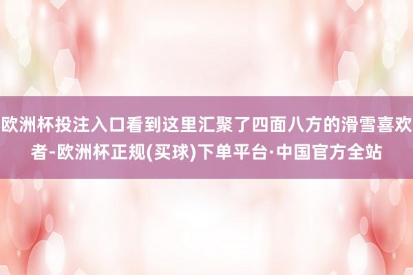 欧洲杯投注入口看到这里汇聚了四面八方的滑雪喜欢者-欧洲杯正规(买球)下单平台·中国官方全站