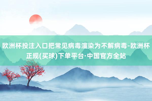 欧洲杯投注入口把常见病毒渲染为不解病毒-欧洲杯正规(买球)下单平台·中国官方全站