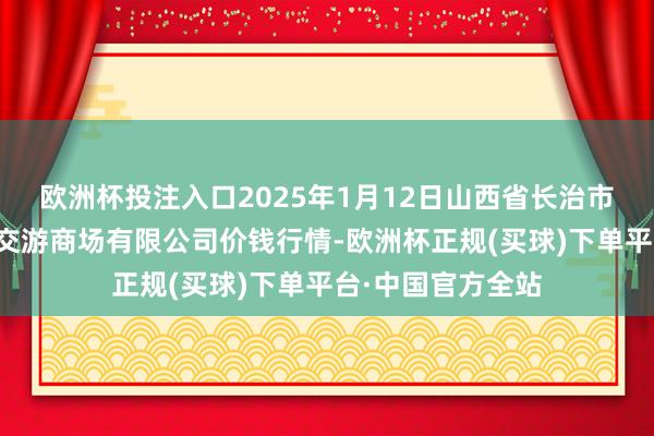 欧洲杯投注入口2025年1月12日山西省长治市紫坊农居品详尽交游商场有限公司价钱行情-欧洲杯正规(买球)下单平台·中国官方全站