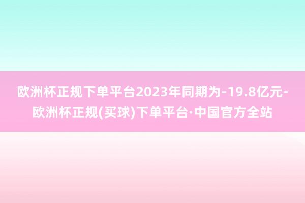 欧洲杯正规下单平台2023年同期为-19.8亿元-欧洲杯正规(买球)下单平台·中国官方全站