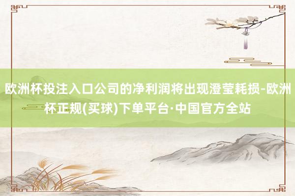 欧洲杯投注入口公司的净利润将出现澄莹耗损-欧洲杯正规(买球)下单平台·中国官方全站