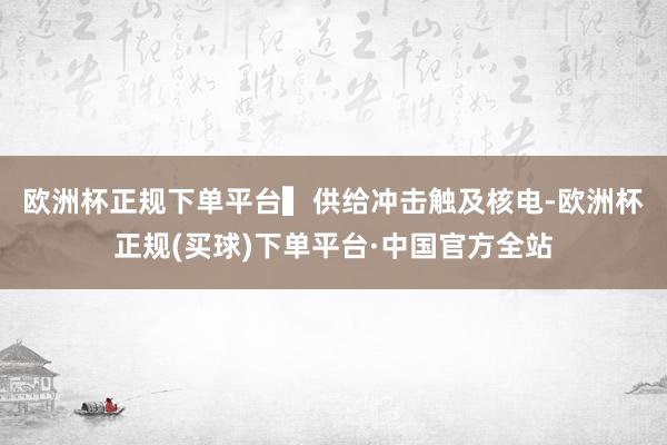 欧洲杯正规下单平台　　▍供给冲击触及核电-欧洲杯正规(买球)下单平台·中国官方全站