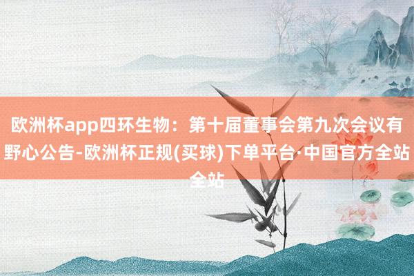 欧洲杯app四环生物：第十届董事会第九次会议有野心公告-欧洲杯正规(买球)下单平台·中国官方全站