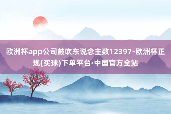 欧洲杯app公司鼓吹东说念主数12397-欧洲杯正规(买球)下单平台·中国官方全站