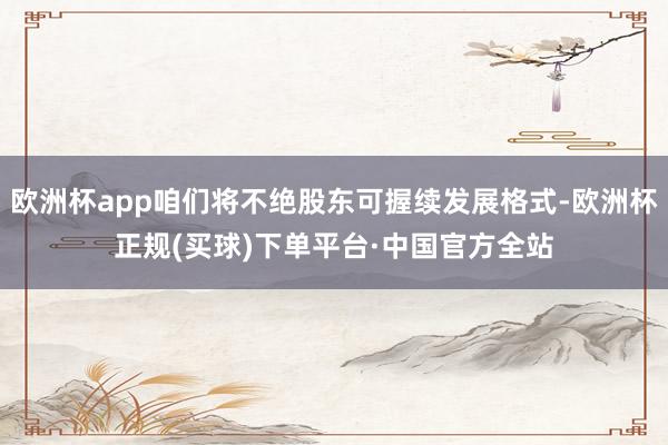 欧洲杯app咱们将不绝股东可握续发展格式-欧洲杯正规(买球)下单平台·中国官方全站