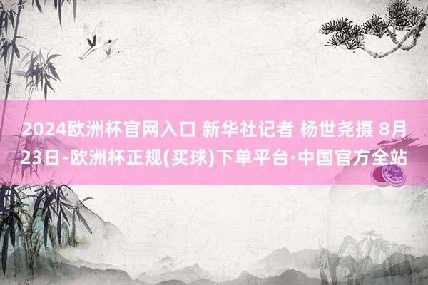 2024欧洲杯官网入口 新华社记者 杨世尧摄 8月23日-欧洲杯正规(买球)下单平台·中国官方全站