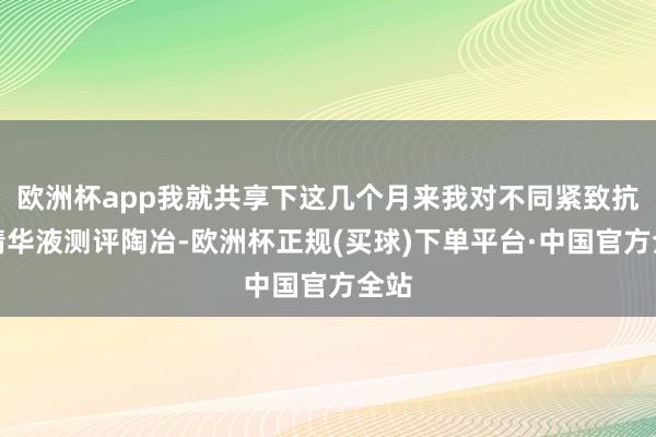欧洲杯app我就共享下这几个月来我对不同紧致抗皱精华液测评陶冶-欧洲杯正规(买球)下单平台·中国官方全站