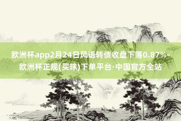 欧洲杯app2月24日风语转债收盘下落0.87%-欧洲杯正规(买球)下单平台·中国官方全站