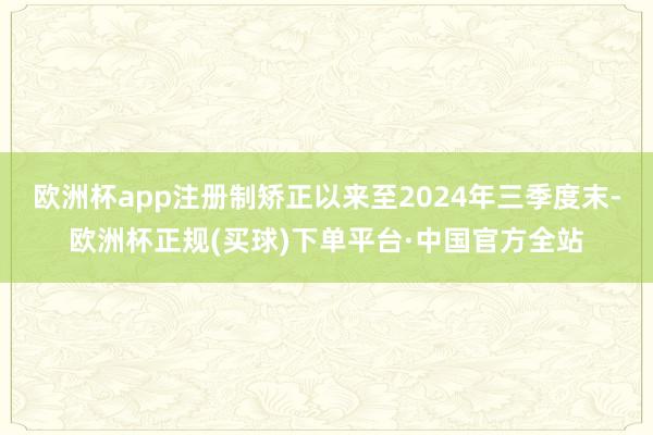 欧洲杯app注册制矫正以来至2024年三季度末-欧洲杯正规(买球)下单平台·中国官方全站
