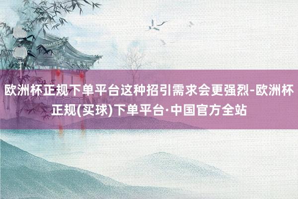 欧洲杯正规下单平台这种招引需求会更强烈-欧洲杯正规(买球)下单平台·中国官方全站