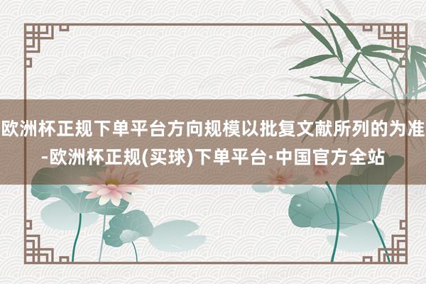 欧洲杯正规下单平台方向规模以批复文献所列的为准-欧洲杯正规(买球)下单平台·中国官方全站