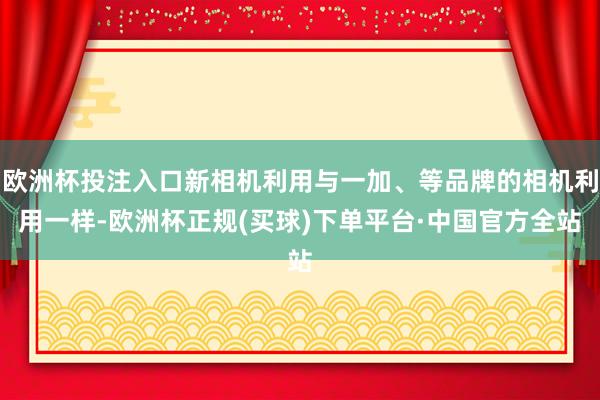 欧洲杯投注入口新相机利用与一加、等品牌的相机利用一样-欧洲杯正规(买球)下单平台·中国官方全站