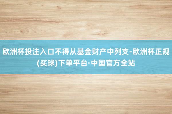 欧洲杯投注入口不得从基金财产中列支-欧洲杯正规(买球)下单平台·中国官方全站