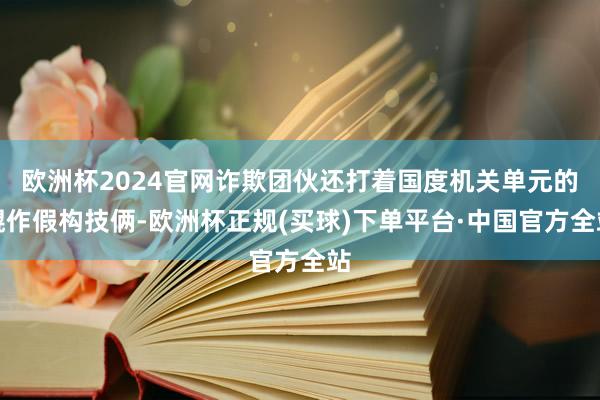 欧洲杯2024官网诈欺团伙还打着国度机关单元的幌作假构技俩-欧洲杯正规(买球)下单平台·中国官方全站