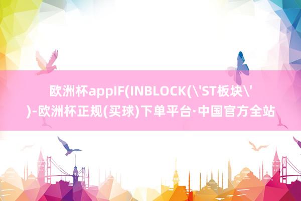 欧洲杯appIF(INBLOCK('ST板块')-欧洲杯正规(买球)下单平台·中国官方全站